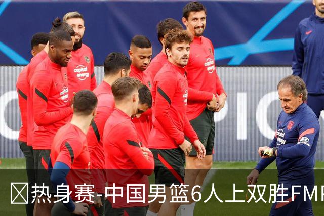 🏀热身赛-中国男篮6人上双胜FMP拉德尼基 王俊杰18+14 徐昕10+8